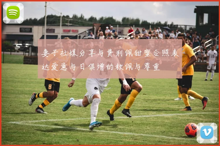 妻子社媒分享与费利佩甜蜜合照表达爱意与日俱增的钦佩与尊重