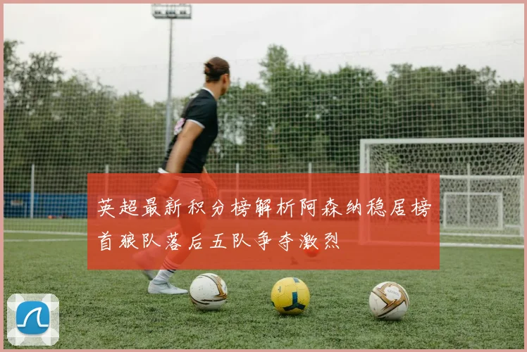 英超最新积分榜解析阿森纳稳居榜首狼队落后五队争夺激烈