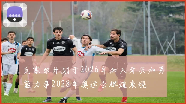 瓦塞尔计划于2026年加入牙买加男篮力争2028年奥运会辉煌表现