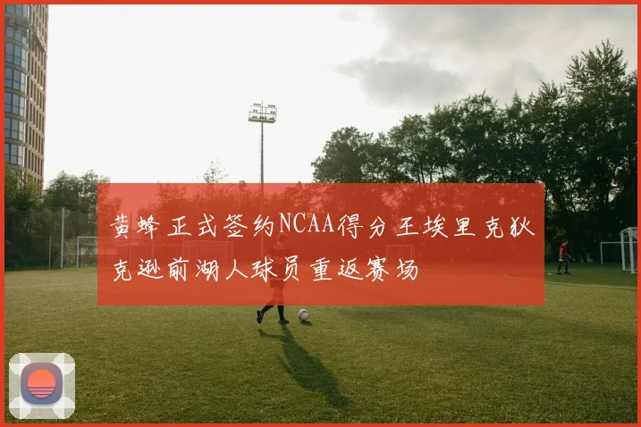 黄蜂正式签约NCAA得分王埃里克狄克逊前湖人球员重返赛场