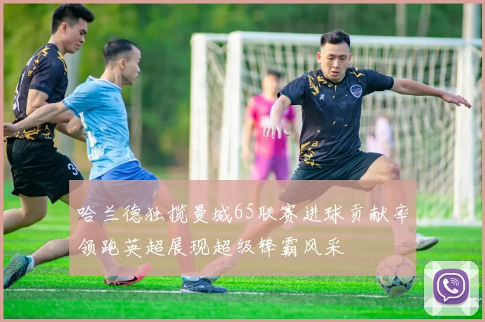 哈兰德独揽曼城65联赛进球贡献率领跑英超展现超级锋霸风采