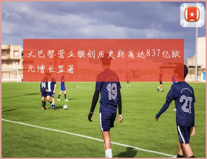 大巴黎营业额创历史新高达837亿欧元增长显著