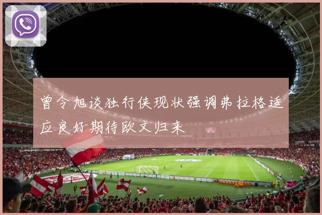 曾令旭谈独行侠现状强调弗拉格适应良好期待欧文归来