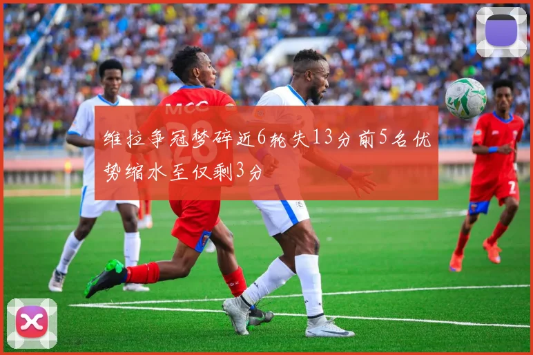 维拉争冠梦碎近6轮失13分前5名优势缩水至仅剩3分